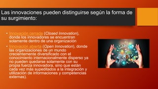 Las innovaciones pueden distinguirse según la forma de
su surgimiento:
• Innovación cerrada (Closed Innovation),
donde los innovadores se encuentran
solamente dentro de una organización
• Innovación abierta (Open Innovation), donde
las organizaciones de un mundo
crecientemente diversificado con el
conocimiento internacionalmente disperso ya
no pueden quedarse solamente con su
propia fuerza innovadora, sino que están
cada vez más supeditados a la integración y
utilización de informaciones y competencias
externas).
 