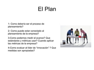 El Plan
1- Como debería ser el proceso de
planeamiento?
2- Como puede estar conectado al
planeamiento de la empresa?
3-Como podemos medir el avance? Que
estándares y métricas usar? Cuando aplicar
las métricas de la empresa?
4-Como evaluar al líder de “innovación” ? Que
medidas son apropiadas?
 