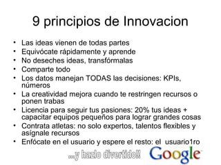 9 principios de Innovacion
• Las ideas vienen de todas partes
• Equivócate rápidamente y aprende
• No deseches ideas, transfórmalas
• Comparte todo
• Los datos manejan TODAS las decisiones: KPIs,
números
• La creatividad mejora cuando te restringen recursos o
ponen trabas
• Licencia para seguir tus pasiones: 20% tus ideas +
capacitar equipos pequeños para lograr grandes cosas
• Contrata atletas: no solo expertos, talentos flexibles y
asígnale recursos
• Enfócate en el usuario y espere el resto: el usuario1ro
 