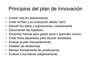 Principios del plan de Innovación
• Invertir mas en planeamiento
• Crear el Plan y su evaluación desde “cero”
• Discutir los datos y suposiciones, cuestionarlos
• Documentar las hipótesis
• Encontrar formas para gastar poco y aprender mucho
• Crear foros separados para discutir resultados
• Evaluar el plan frecuentemente
• Analizar las tendencias
• Revisar formalmente las predicciones
• Evaluar a los lideres subjetivamente
 