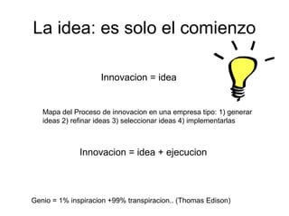 La idea: es solo el comienzo
Innovacion = idea
Mapa del Proceso de innovacion en una empresa tipo: 1) generar
ideas 2) refinar ideas 3) seleccionar ideas 4) implementarlas
Genio = 1% inspiracion +99% transpiracion.. (Thomas Edison)
Innovacion = idea + ejecucion
 