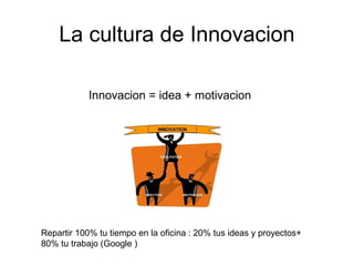 La cultura de Innovacion
Innovacion = idea + motivacion
Repartir 100% tu tiempo en la oficina : 20% tus ideas y proyectos+
80% tu trabajo (Google )
 