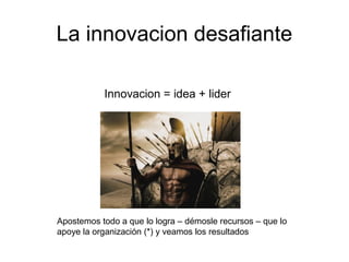 La innovacion desafiante
Innovacion = idea + lider
Apostemos todo a que lo logra – démosle recursos – que lo
apoye la organización (*) y veamos los resultados
 