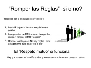 “Romper las Reglas” :si o no?
1. Los MR pagan la innovación y la hacen
posible
2. Los gerentes de MR traducen “romper las
reglas = romper el MR = peligro”
3. Romper las Reglas = No hay reglas : crea
antagonismo puro en el “dia a dia”
Razones por la que puede ser “toxico” :
El “Respeto mutuo” si funciona
Hay que reconocer las diferencias y como se complementan unos con otros
 