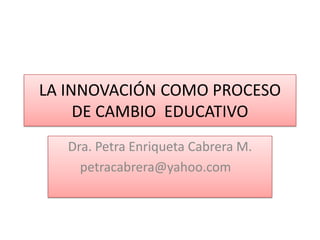 LA INNOVACIÓN COMO PROCESO
     DE CAMBIO EDUCATIVO
   Dra. Petra Enriqueta Cabrera M.
     petracabrera@yahoo.com
 