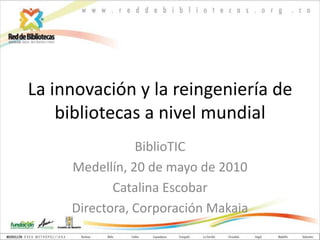 La innovación y la reingeniería de bibliotecas a nivel mundial BiblioTIC Medellín, 20 de mayo de 2010 Catalina Escobar Directora, Corporación Makaia 