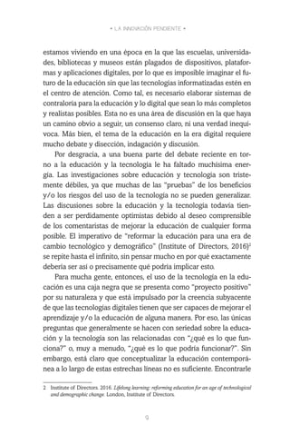 • LA INNOVACIÓN PENDIENTE •
9
estamos viviendo en una época en la que las escuelas, universida-
des, bibliotecas y museos están plagados de dispositivos, platafor-
mas y aplicaciones digitales, por lo que es imposible imaginar el fu-
turo de la educación sin que las tecnologías informatizadas estén en
el centro de atención. Como tal, es necesario elaborar sistemas de
contraloría para la educación y lo digital que sean lo más completos
y realistas posibles. Esta no es una área de discusión en la que haya
un camino obvio a seguir, un consenso claro, ni una verdad inequí-
voca. Más bien, el tema de la educación en la era digital requiere
mucho debate y disección, indagación y discusión.
Por desgracia, a una buena parte del debate reciente en tor-
no a la educación y la tecnología le ha faltado muchísima ener-
gía. Las investigaciones sobre educación y tecnología son triste-
mente débiles, ya que muchas de las “pruebas” de los beneficios
y/o los riesgos del uso de la tecnología no se pueden generalizar.
Las discusiones sobre la educación y la tecnología todavía tien-
den a ser perdidamente optimistas debido al deseo comprensible
de los comentaristas de mejorar la educación de cualquier forma
posible. El imperativo de “reformar la educación para una era de
cambio tecnológico y demográfico” (Institute of Directors, 2016)2
se repite hasta el infinito, sin pensar mucho en por qué exactamente
debería ser así o precisamente qué podría implicar esto.
Para mucha gente, entonces, el uso de la tecnología en la edu-
cación es una caja negra que se presenta como “proyecto positivo”
por su naturaleza y que está impulsado por la creencia subyacente
de que las tecnologías digitales tienen que ser capaces de mejorar el
aprendizaje y/o la educación de alguna manera. Por eso, las únicas
preguntas que generalmente se hacen con seriedad sobre la educa-
ción y la tecnología son las relacionadas con “¿qué es lo que fun-
ciona?” o, muy a menudo, “¿qué es lo que podría funcionar?”. Sin
embargo, está claro que conceptualizar la educación contemporá-
nea a lo largo de estas estrechas líneas no es suficiente. Encontrarle
2	 Institute of Directors. 2016. Lifelong learning: reforming education for an age of technological
and demographic change. London, Institute of Directors.
 
