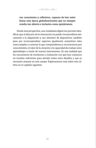 • CRISTÓBAL COBO •
102
vez conscientes y reflexivos, capaces de leer entre
líneas esta época globalizacionista que no siempre
resulta tan abierta e inclusiva como quisiéramos.
Desde esta perspectiva, una ciudadanía digital nos permite iden-
tificar que el discurso de la innovación no puede circunscribirse úni-
camente a la adquisición y uso intensivo de dispositivos, también
pasa por reconceptualizar aspectos igualmente sustantivos tales
como ampliar y conectar lo que comprendemos y reconocemos por
conocimiento, el valor de la creación o la capacidad de evaluar estos
aprendizajes a través de nuevos instrumentos. Es una realidad que
los mecanismos de monitoreo y evaluación con que hoy contamos
no resultan suficientes para atender todos estos desafíos y que es
necesario avanzar en este campo. Exploraremos más sobre esto úl-
timo en el capítulo siguiente.
 