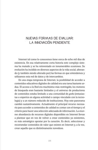 105
NUEVAS FORMAS DE EVALUAR:
LA INNOVACIÓN PENDIENTE
Internet tal como lo conocemos tiene cerca de ocho mil días de
existencia. En esa relativamente corta historia este complejo siste-
ma ha mutado y se ha reinventado en innumerables ocasiones. Su
evolución ha incidido en diversos aspectos de la vida social, alteran-
do (y también siendo alterado por) las formas en que entendemos y
utilizamos esta red de datos y de intercambios.
En una etapa temprana de Internet, la posibilidad de acceder a
contenidos educativos digitales de calidad era una tarea bastante ar-
dua. El acceso a la Red era muchísimo más restringido, los motores
de búsqueda eran bastante limitados y el universo de productores
de contenidos estaba limitado a una comunidad de geeks (entusias-
tas o expertos en alguna actividad o campo vinculado con la tecno-
logía) y a un número reducido de instituciones. Hoy este panorama
cambió sustantivamente. Actualmente el principal recurso necesa-
rio para acceder a contenidos de calidad es contar con el tiempo y el
criterio para hacer una selección adecuada de información. La enor-
me abundancia de recursos digitales disponibles en Internet llevan
a plantear que en vez de volver a crear contenidos ya existentes,
es más estratégico apostar por la curación. Es decir, seleccionar y
recomendar contenidos de valor que existen en Internet y, a la vez,
crear aquello que es distintivamente novedoso.
 