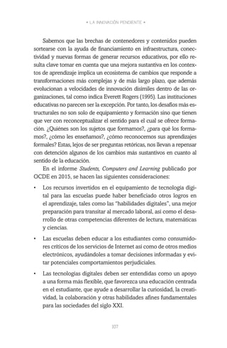 • LA INNOVACIÓN PENDIENTE •
107
Sabemos que las brechas de contenedores y contenidos pueden
sortearse con la ayuda de financiamiento en infraestructura, conec-
tividad y nuevas formas de generar recursos educativos, por ello re-
sulta clave tomar en cuenta que una mejora sustantiva en los contex-
tos de aprendizaje implica un ecosistema de cambios que responde a
transformaciones más complejas y de más largo plazo, que además
evolucionan a velocidades de innovación disímiles dentro de las or-
ganizaciones, tal como indica Everett Rogers (1995). Las instituciones
educativas no parecen ser la excepción. Por tanto, los desafíos más es-
tructurales no son solo de equipamiento y formación sino que tienen
que ver con reconceptualizar el sentido para el cual se ofrece forma-
ción. ¿Quiénes son los sujetos que formamos?, ¿para qué los forma-
mos?, ¿cómo les enseñamos?, ¿cómo reconocemos sus aprendizajes
formales? Estas, lejos de ser preguntas retóricas, nos llevan a repensar
con detención algunos de los cambios más sustantivos en cuanto al
sentido de la educación.
En el informe Students, Computers and Learning publicado por
OCDE en 2015, se hacen las siguientes consideraciones:
•	 Los recursos invertidos en el equipamiento de tecnología digi-
tal para las escuelas puede haber beneficiado otros logros en
el aprendizaje, tales como las “habilidades digitales”, una mejor
preparación para transitar al mercado laboral, así como el desa-
rrollo de otras competencias diferentes de lectura, matemáticas
y ciencias.
•	 Las escuelas deben educar a los estudiantes como consumido-
res críticos de los servicios de Internet así como de otros medios
electrónicos, ayudándoles a tomar decisiones informadas y evi-
tar potenciales comportamientos perjudiciales.
•	 Las tecnologías digitales deben ser entendidas como un apoyo
a una forma más flexible, que favorezca una educación centrada
en el estudiante, que ayude a desarrollar la curiosidad, la creati-
vidad, la colaboración y otras habilidades afines fundamentales
para las sociedades del siglo XXI.
 