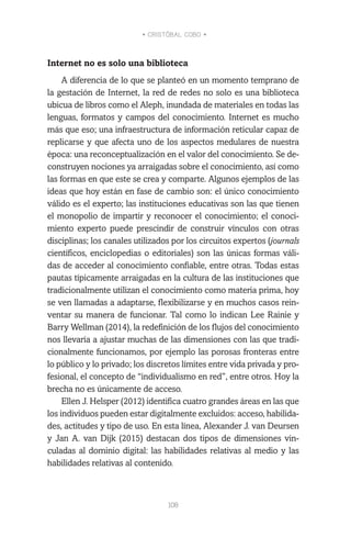 • CRISTÓBAL COBO •
108
Internet no es solo una biblioteca
A diferencia de lo que se planteó en un momento temprano de
la gestación de Internet, la red de redes no solo es una biblioteca
ubicua de libros como el Aleph, inundada de materiales en todas las
lenguas, formatos y campos del conocimiento. Internet es mucho
más que eso; una infraestructura de información reticular capaz de
replicarse y que afecta uno de los aspectos medulares de nuestra
época: una reconceptualización en el valor del conocimiento. Se de-
construyen nociones ya arraigadas sobre el conocimiento, así como
las formas en que este se crea y comparte. Algunos ejemplos de las
ideas que hoy están en fase de cambio son: el único conocimiento
válido es el experto; las instituciones educativas son las que tienen
el monopolio de impartir y reconocer el conocimiento; el conoci-
miento experto puede prescindir de construir vínculos con otras
disciplinas; los canales utilizados por los circuitos expertos (journals
científicos, enciclopedias o editoriales) son las únicas formas váli-
das de acceder al conocimiento confiable, entre otras. Todas estas
pautas típicamente arraigadas en la cultura de las instituciones que
tradicionalmente utilizan el conocimiento como materia prima, hoy
se ven llamadas a adaptarse, flexibilizarse y en muchos casos rein-
ventar su manera de funcionar. Tal como lo indican Lee Rainie y
Barry Wellman (2014), la redefinición de los flujos del conocimiento
nos llevaría a ajustar muchas de las dimensiones con las que tradi-
cionalmente funcionamos, por ejemplo las porosas fronteras entre
lo público y lo privado; los discretos límites entre vida privada y pro-
fesional, el concepto de “individualismo en red”, entre otros. Hoy la
brecha no es únicamente de acceso.
Ellen J. Helsper (2012) identifica cuatro grandes áreas en las que
los individuos pueden estar digitalmente excluidos: acceso, habilida-
des, actitudes y tipo de uso. En esta línea, Alexander J. van Deursen
y Jan A. van Dijk (2015) destacan dos tipos de dimensiones vin-
culadas al dominio digital: las habilidades relativas al medio y las
habilidades relativas al contenido.
 