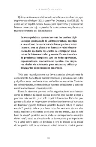 • LA INNOVACIÓN PENDIENTE •
109
Quienes están en condiciones de sobrellevar estas brechas, que
sugieren tanto Helsper (2012) como Van Deursen y Van Dijk (2015),
gozan de un capital cultural básico para aprovechar y explotar un
Internet que existe bajo la premisa de la deconstrucción y la recons-
trucción constante del conocimiento.
En otras palabras, quienes sortean las brechas digi-
tales que van más allá de la infraestructura, acceden
a un entorno de metaconocimiento que trasciende
Internet, que se plasma en formas y redes descen-
tralizadas mediante las cuales se configuran diná-
micas de intercreatividad y resolución colaborativa
de problemas complejos. Ahí los nodos (personas,
organizaciones, asociaciones) cuentan con mayo-
res niveles de autonomía para encontrar, utilizar y
divulgar los conocimientos generados.
Toda esta reconfiguración nos lleva a ampliar el ecosistema de
conocimiento hacia flujos multidireccionales y dinámicas de redes
y significaciones que hasta ahora no habíamos conocido. Cambian
las infoestructuras, se transforman nuestras infoculturas y con ello
nuestra relación con el conocimiento.
Llama la atención que una de las organizaciones más innova-
doras de Internet (Google) busque personas que puedan pensar y
procesar información, y no solo repetir información. Entre las pre-
guntas utilizadas en los procesos de selección de recursos humanos
del buscador gigante destacan: ¿cuántos balones caben en un bus
escolar?; ¿cuánto cobrar por lavar todas las ventanas de una ciu-
dad?; explícale a tu sobrino de 8 años en tres frases, ¿qué es una
base de datos?; ¿cuántas veces al día se superponen los manojos
de un reloj?; usted es el capitán de un barco pirata y su tripulación
va a votar sobre cómo se dividirán el oro. Si menos de la mitad
de los piratas está de acuerdo con usted, entonces morirá, ¿cómo
 