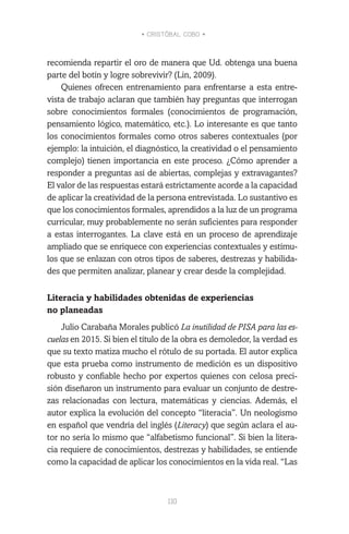 • CRISTÓBAL COBO •
110
recomienda repartir el oro de manera que Ud. obtenga una buena
parte del botín y logre sobrevivir? (Lin, 2009).
Quienes ofrecen entrenamiento para enfrentarse a esta entre-
vista de trabajo aclaran que también hay preguntas que interrogan
sobre conocimientos formales (conocimientos de programación,
pensamiento lógico, matemático, etc.). Lo interesante es que tanto
los conocimientos formales como otros saberes contextuales (por
ejemplo: la intuición, el diagnóstico, la creatividad o el pensamiento
complejo) tienen importancia en este proceso. ¿Cómo aprender a
responder a preguntas así de abiertas, complejas y extravagantes?
El valor de las respuestas estará estrictamente acorde a la capacidad
de aplicar la creatividad de la persona entrevistada. Lo sustantivo es
que los conocimientos formales, aprendidos a la luz de un programa
curricular, muy probablemente no serán suficientes para responder
a estas interrogantes. La clave está en un proceso de aprendizaje
ampliado que se enriquece con experiencias contextuales y estímu-
los que se enlazan con otros tipos de saberes, destrezas y habilida-
des que permiten analizar, planear y crear desde la complejidad.
Literacia y habilidades obtenidas de experiencias
no planeadas
Julio Carabaña Morales publicó La inutilidad de PISA para las es-
cuelas en 2015. Si bien el título de la obra es demoledor, la verdad es
que su texto matiza mucho el rótulo de su portada. El autor explica
que esta prueba como instrumento de medición es un dispositivo
robusto y confiable hecho por expertos quienes con celosa preci-
sión diseñaron un instrumento para evaluar un conjunto de destre-
zas relacionadas con lectura, matemáticas y ciencias. Además, el
autor explica la evolución del concepto “literacia”. Un neologismo
en español que vendría del inglés (Literacy) que según aclara el au-
tor no sería lo mismo que “alfabetismo funcional”. Si bien la litera-
cia requiere de conocimientos, destrezas y habilidades, se entiende
como la capacidad de aplicar los conocimientos en la vida real. “Las
 
