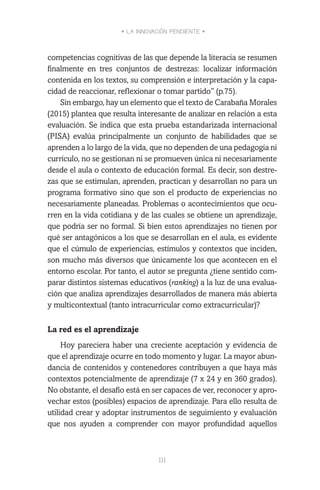 • LA INNOVACIÓN PENDIENTE •
111
competencias cognitivas de las que depende la literacia se resumen
finalmente en tres conjuntos de destrezas: localizar información
contenida en los textos, su comprensión e interpretación y la capa-
cidad de reaccionar, reflexionar o tomar partido” (p.75).
Sin embargo, hay un elemento que el texto de Carabaña Morales
(2015) plantea que resulta interesante de analizar en relación a esta
evaluación. Se indica que esta prueba estandarizada internacional
(PISA) evalúa principalmente un conjunto de habilidades que se
aprenden a lo largo de la vida, que no dependen de una pedagogía ni
currículo, no se gestionan ni se promueven única ni necesariamente
desde el aula o contexto de educación formal. Es decir, son destre-
zas que se estimulan, aprenden, practican y desarrollan no para un
programa formativo sino que son el producto de experiencias no
necesariamente planeadas. Problemas o acontecimientos que ocu-
rren en la vida cotidiana y de las cuales se obtiene un aprendizaje,
que podría ser no formal. Si bien estos aprendizajes no tienen por
qué ser antagónicos a los que se desarrollan en el aula, es evidente
que el cúmulo de experiencias, estímulos y contextos que inciden,
son mucho más diversos que únicamente los que acontecen en el
entorno escolar. Por tanto, el autor se pregunta ¿tiene sentido com-
parar distintos sistemas educativos (ranking) a la luz de una evalua-
ción que analiza aprendizajes desarrollados de manera más abierta
y multicontextual (tanto intracurricular como extracurricular)?
La red es el aprendizaje
Hoy pareciera haber una creciente aceptación y evidencia de
que el aprendizaje ocurre en todo momento y lugar. La mayor abun-
dancia de contenidos y contenedores contribuyen a que haya más
contextos potencialmente de aprendizaje (7 x 24 y en 360 grados).
No obstante, el desafío está en ser capaces de ver, reconocer y apro-
vechar estos (posibles) espacios de aprendizaje. Para ello resulta de
utilidad crear y adoptar instrumentos de seguimiento y evaluación
que nos ayuden a comprender con mayor profundidad aquellos
 