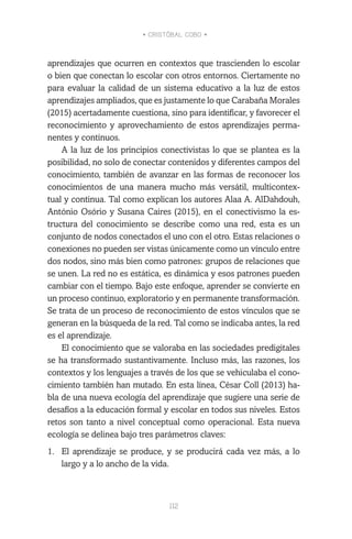 • CRISTÓBAL COBO •
112
aprendizajes que ocurren en contextos que trascienden lo escolar
o bien que conectan lo escolar con otros entornos. Ciertamente no
para evaluar la calidad de un sistema educativo a la luz de estos
aprendizajes ampliados, que es justamente lo que Carabaña Morales
(2015) acertadamente cuestiona, sino para identificar, y favorecer el
reconocimiento y aprovechamiento de estos aprendizajes perma-
nentes y continuos.
A la luz de los principios conectivistas lo que se plantea es la
posibilidad, no solo de conectar contenidos y diferentes campos del
conocimiento, también de avanzar en las formas de reconocer los
conocimientos de una manera mucho más versátil, multicontex-
tual y continua. Tal como explican los autores Alaa A. AlDahdouh,
António Osório y Susana Caires (2015), en el conectivismo la es-
tructura del conocimiento se describe como una red, esta es un
conjunto de nodos conectados el uno con el otro. Estas relaciones o
conexiones no pueden ser vistas únicamente como un vínculo entre
dos nodos, sino más bien como patrones: grupos de relaciones que
se unen. La red no es estática, es dinámica y esos patrones pueden
cambiar con el tiempo. Bajo este enfoque, aprender se convierte en
un proceso continuo, exploratorio y en permanente transformación.
Se trata de un proceso de reconocimiento de estos vínculos que se
generan en la búsqueda de la red. Tal como se indicaba antes, la red
es el aprendizaje.
El conocimiento que se valoraba en las sociedades predigitales
se ha transformado sustantivamente. Incluso más, las razones, los
contextos y los lenguajes a través de los que se vehiculaba el cono-
cimiento también han mutado. En esta línea, César Coll (2013) ha-
bla de una nueva ecología del aprendizaje que sugiere una serie de
desafíos a la educación formal y escolar en todos sus niveles. Estos
retos son tanto a nivel conceptual como operacional. Esta nueva
ecología se delinea bajo tres parámetros claves:
1.	 El aprendizaje se produce, y se producirá cada vez más, a lo
largo y a lo ancho de la vida.
 