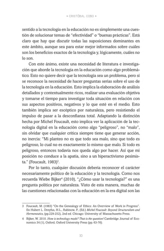 • CRISTÓBAL COBO •
10
sentido a la tecnología en la educación no es simplemente una cues-
tión de solucionar temas de “efectividad” o “buenas prácticas”. Está
claro que hay que discutir todas las suposiciones dominantes en
este ámbito, aunque sea para estar mejor informados sobre cuáles
son los beneficios exactos de la tecnología y, lógicamente, cuáles no
lo son.
Con este ánimo, existe una necesidad de literatura e investiga-
ción que aborde la tecnología en la educación como algo problemá-
tico. Esto no quiere decir que la tecnología sea un problema, pero sí
se reconoce la necesidad de hacer preguntas serias sobre el uso de
la tecnología en la educación. Esto implica la elaboración de análisis
detallados y contextualmente ricos, realizar una evaluación objetiva
y tomarse el tiempo para investigar toda situación en relación con
sus aspectos positivos, negativos y lo que esté en el medio. Esto
también implica ser escéptico por naturaleza, pero resistiendo el
impulso de pasar a la desconfianza total. Adaptando la distinción
hecha por Michel Foucault, esto implica ver la aplicación de la tec-
nología digital en la educación como algo “peligroso”, no “malo”,
sin olvidar que cualquier crítica siempre tiene que generar acción,
no inercia: “Mi planteo no es que todo sea malo, sino que todo es
peligroso, lo cual no es exactamente lo mismo que malo. Si todo es
peligroso, entonces todavía nos queda algo por hacer. Así que mi
posición no conduce a la apatía, sino a un hiperactivismo pesimis-
ta.” (Foucault, 1983)3
.
Por lo tanto, cualquier discusión debería reconocer el carácter
necesariamente político de la educación y la tecnología. Como nos
recuerda Wiebe Bijker4
(2010), “¿Cómo usar la tecnología?” es una
pregunta política por naturaleza. Visto de esta manera, muchas de
las cuestiones relacionadas con la educación en la era digital son las
3	 Foucault, M. (1983) “On the Genealogy of Ethics: An Overview of Work in Progress”.
En Hubert L. Dreyfus, H.L., Rabinow, P., (Ed.) Michel Foucault: Beyond Structuralism and
Hermeneutics, (pp.229-252), 2nd ed. Chicago: University of Massachusetts Press.
4	 Bijker, W. 2010. How is technology made? That is the question! Cambridge Journal of Eco-
nomics 34 (1), Oxford, Oxford University Press (pp. 63-76).
 