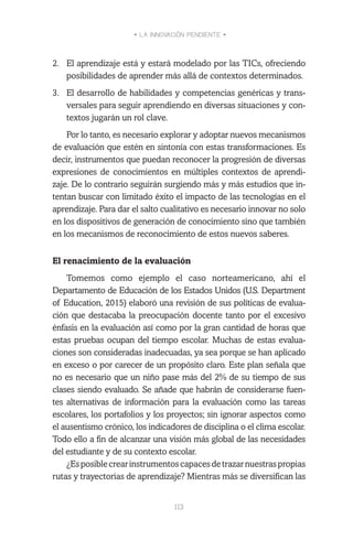 • LA INNOVACIÓN PENDIENTE •
113
2.	 El aprendizaje está y estará modelado por las TICs, ofreciendo
posibilidades de aprender más allá de contextos determinados.
3.	 El desarrollo de habilidades y competencias genéricas y trans-
versales para seguir aprendiendo en diversas situaciones y con-
textos jugarán un rol clave.
Por lo tanto, es necesario explorar y adoptar nuevos mecanismos
de evaluación que estén en sintonía con estas transformaciones. Es
decir, instrumentos que puedan reconocer la progresión de diversas
expresiones de conocimientos en múltiples contextos de aprendi-
zaje. De lo contrario seguirán surgiendo más y más estudios que in-
tentan buscar con limitado éxito el impacto de las tecnologías en el
aprendizaje. Para dar el salto cualitativo es necesario innovar no solo
en los dispositivos de generación de conocimiento sino que también
en los mecanismos de reconocimiento de estos nuevos saberes.
El renacimiento de la evaluación
Tomemos como ejemplo el caso norteamericano, ahí el
Departamento de Educación de los Estados Unidos (U.S. Department
of Education, 2015) elaboró una revisión de sus políticas de evalua-
ción que destacaba la preocupación docente tanto por el excesivo
énfasis en la evaluación así como por la gran cantidad de horas que
estas pruebas ocupan del tiempo escolar. Muchas de estas evalua-
ciones son consideradas inadecuadas, ya sea porque se han aplicado
en exceso o por carecer de un propósito claro. Este plan señala que
no es necesario que un niño pase más del 2% de su tiempo de sus
clases siendo evaluado. Se añade que habrán de considerarse fuen-
tes alternativas de información para la evaluación como las tareas
escolares, los portafolios y los proyectos; sin ignorar aspectos como
el ausentismo crónico, los indicadores de disciplina o el clima escolar.
Todo ello a fin de alcanzar una visión más global de las necesidades
del estudiante y de su contexto escolar.
¿Esposiblecrearinstrumentoscapacesdetrazarnuestraspropias
rutas y trayectorias de aprendizaje? Mientras más se diversifican las
 
