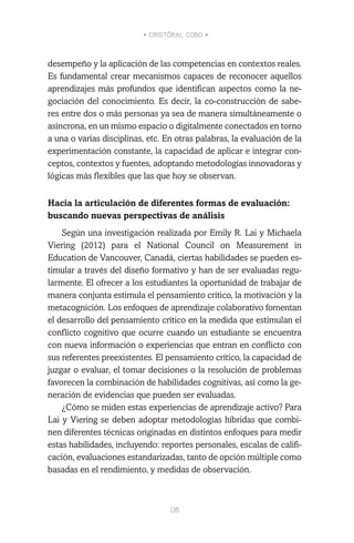 • CRISTÓBAL COBO •
116
desempeño y la aplicación de las competencias en contextos reales.
Es fundamental crear mecanismos capaces de reconocer aquellos
aprendizajes más profundos que identifican aspectos como la ne-
gociación del conocimiento. Es decir, la co-construcción de sabe-
res entre dos o más personas ya sea de manera simultáneamente o
asíncrona, en un mismo espacio o digitalmente conectados en torno
a una o varias disciplinas, etc. En otras palabras, la evaluación de la
experimentación constante, la capacidad de aplicar e integrar con-
ceptos, contextos y fuentes, adoptando metodologías innovadoras y
lógicas más flexibles que las que hoy se observan.
Hacia la articulación de diferentes formas de evaluación:
buscando nuevas perspectivas de análisis
Según una investigación realizada por Emily R. Lai y Michaela
Viering (2012) para el National Council on Measurement in
Education de Vancouver, Canadá, ciertas habilidades se pueden es-
timular a través del diseño formativo y han de ser evaluadas regu-
larmente. El ofrecer a los estudiantes la oportunidad de trabajar de
manera conjunta estimula el pensamiento crítico, la motivación y la
metacognición. Los enfoques de aprendizaje colaborativo fomentan
el desarrollo del pensamiento crítico en la medida que estimulan el
conflicto cognitivo que ocurre cuando un estudiante se encuentra
con nueva información o experiencias que entran en conflicto con
sus referentes preexistentes. El pensamiento crítico, la capacidad de
juzgar o evaluar, el tomar decisiones o la resolución de problemas
favorecen la combinación de habilidades cognitivas, así como la ge-
neración de evidencias que pueden ser evaluadas.
¿Cómo se miden estas experiencias de aprendizaje activo? Para
Lai y Viering se deben adoptar metodologías híbridas que combi-
nen diferentes técnicas originadas en distintos enfoques para medir
estas habilidades, incluyendo: reportes personales, escalas de califi-
cación, evaluaciones estandarizadas, tanto de opción múltiple como
basadas en el rendimiento, y medidas de observación.
 