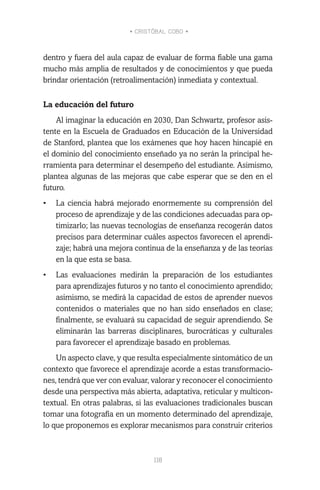• CRISTÓBAL COBO •
118
dentro y fuera del aula capaz de evaluar de forma fiable una gama
mucho más amplia de resultados y de conocimientos y que pueda
brindar orientación (retroalimentación) inmediata y contextual.
La educación del futuro
Al imaginar la educación en 2030, Dan Schwartz, profesor asis-
tente en la Escuela de Graduados en Educación de la Universidad
de Stanford, plantea que los exámenes que hoy hacen hincapié en
el dominio del conocimiento enseñado ya no serán la principal he-
rramienta para determinar el desempeño del estudiante. Asimismo,
plantea algunas de las mejoras que cabe esperar que se den en el
futuro.
•	 La ciencia habrá mejorado enormemente su comprensión del
proceso de aprendizaje y de las condiciones adecuadas para op-
timizarlo; las nuevas tecnologías de enseñanza recogerán datos
precisos para determinar cuáles aspectos favorecen el aprendi-
zaje; habrá una mejora continua de la enseñanza y de las teorías
en la que esta se basa.
•	 Las evaluaciones medirán la preparación de los estudiantes
para aprendizajes futuros y no tanto el conocimiento aprendido;
asimismo, se medirá la capacidad de estos de aprender nuevos
contenidos o materiales que no han sido enseñados en clase;
finalmente, se evaluará su capacidad de seguir aprendiendo. Se
eliminarán las barreras disciplinares, burocráticas y culturales
para favorecer el aprendizaje basado en problemas.
Un aspecto clave, y que resulta especialmente sintomático de un
contexto que favorece el aprendizaje acorde a estas transformacio-
nes, tendrá que ver con evaluar, valorar y reconocer el conocimiento
desde una perspectiva más abierta, adaptativa, reticular y multicon-
textual. En otras palabras, si las evaluaciones tradicionales buscan
tomar una fotografía en un momento determinado del aprendizaje,
lo que proponemos es explorar mecanismos para construir criterios
 