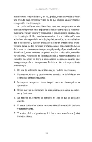 • LA INNOVACIÓN PENDIENTE •
119
más ubicuos, longitudinales y en 360 grados, que nos ayuden a tener
una mirada más completa y rica de lo que implica un aprendizaje
enriquecido con tecnología.
A continuación se describen siete vectores que pueden ser de
utilidad para pensar en la implementación de estrategias y mecanis-
mos para evaluar, valorar y reconocer el conocimiento enriquecido
con tecnología. Si bien los elementos descritos a continuación son
aplicables al campo de la tecnología y la formación, no están limita-
dos a este sector y pueden analizarse desde un enfoque más trans-
versal a la luz de los cambios profundos en el conocimiento. Lejos
de buscar recetas o consejos que se apliquen igual para todos (One-
Size-Fits-All), estos vectores proponen ampliar la discusión, conside-
rar criterios, resultados de investigaciones y recomendaciones de
expertos que giran en torno a cómo afinar los radares con los que
navegamos por la no siempre sencilla interacción entre aprendizaje
y tecnología.
1.	 En vez de valorar lo que mides, mejor mide lo que valoras.
2.	 Reconocer, valorar y promover un mosaico de habilidades no
cognitivas extracurriculares.
3.	 Más que el tiempo en clases, lo que cuenta es cómo aplicas lo
aprendido.
4.	 Crear nuevos mecanismos de reconocimiento social de sabe-
res y destrezas.
5.	 No todo lo que cuenta es contable ni todo lo que es contable
cuenta.
6.	 El error como una buena solución: retroalimentación positiva
y reforzamiento.
7.	 Transitar del equipamiento 1:1 hacia una enseñanza (más)
individualizada.
 
