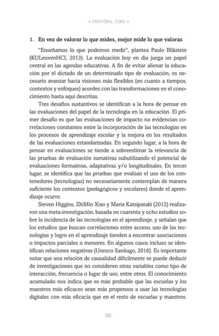 • CRISTÓBAL COBO •
120
1.	 En vez de valorar lo que mides, mejor mide lo que valoras
“Enseñamos lo que podemos medir”, plantea Paulo Blikstein
(KULeuvenHCI, 2013). La evaluación hoy en día juega un papel
central en las agendas educativas. A fin de evitar alienar la educa-
ción por el dictado de un determinado tipo de evaluación, es ne-
cesario avanzar hacia visiones más flexibles (en cuanto a tiempos,
contextos y enfoques) acordes con las transformaciones en el cono-
cimiento hasta aquí descritas.
Tres desafíos sustantivos se identifican a la hora de pensar en
las evaluaciones del papel de la tecnología en la educación. El pri-
mer desafío es que las evaluaciones de impacto no evidencian co-
rrelaciones constantes entre la incorporación de las tecnologías en
los procesos de aprendizaje escolar y la mejora en los resultados
de las evaluaciones estandarizadas. En segundo lugar, a la hora de
pensar en evaluaciones se tiende a sobreestimar la relevancia de
las pruebas de evaluación sumativas subutilizando el potencial de
evaluaciones formativas, adaptativas y/o longitudinales. En tercer
lugar, se identifica que las pruebas que evalúan el uso de los con-
tenedores (tecnologías) no necesariamente contemplan de manera
suficiente los contextos (pedagógicos y escolares) donde el apren-
dizaje ocurre.
Steven Higgins, ZhiMin Xiao y Maria Katsipataki (2012) realiza-
ron una meta-investigación, basada en cuarenta y ocho estudios so-
bre la incidencia de las tecnologías en el aprendizaje, y señalan que
los estudios que buscan correlaciones entre acceso, uso de las tec-
nologías y logro en el aprendizaje tienden a encontrar asociaciones
o impactos parciales o menores. En algunos casos incluso se iden-
tifican relaciones negativas (Unesco Santiago, 2016). Es importante
notar que una relación de causalidad difícilmente se puede deducir
de investigaciones que no consideren otras variables como tipo de
interacción, frecuencia o lugar de uso, entre otros. El conocimiento
acumulado nos indica que es más probable que las escuelas y los
maestros más eficaces sean más propensos a usar las tecnologías
digitales con más eficacia que en el resto de escuelas y maestros.
 