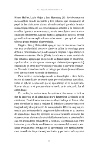 • LA INNOVACIÓN PENDIENTE •
121
Bjoern Haßler, Louis Major y Sara Hennessy (2015) elaboraron un
meta-análisis basado en treinta y tres estudios que examinaron el
papel de las tabletas en el aula, el cual concluyó que dada la natu-
raleza fragmentada de los conocimientos actuales y la escasez de
estudios rigurosos en este campo, resulta complejo encontrar con-
clusiones consistentes. Es poco factible, agregan los autores, ofrecer
generalizaciones o explicaciones sobre cómo o por qué el uso de
tabletas puede mejorar el aprendizaje.
Higgins, Xiao y Katsipataki agregan que es necesario conocer
con más profundidad dónde y cómo se utiliza la tecnología para
definir si esta información puede ayudar a mejorar el aprendizaje en
diferentes contextos. Hattie (2008), basado en un meta análisis de
800 estudios, agrega que el efecto de las tecnologías en el aprendi-
zaje formal no es ni mayor ni menor que el efecto típico (promedio)
encontrado en otras intervenciones orientadas a apoyar la enseñan-
za. No es del todo claro que la tecnología por si sola (sin considerar-
se el contexto) esté haciendo la diferencia.
Para medir el impacto (ya sea de las tecnologías u otros facto-
res en el aprendizaje) se suele optar por evaluaciones sumativas.
Estas se aplican después de que el aprendizaje se ha completado.
Buscan sintetizar el proceso determinando cuán adecuado fue el
aprendizaje.
En cambio, las evaluaciones formativas actúan como un indica-
dor de progreso en el aprendizaje para determinar la eficacia de la
enseñanza. Dan información mientras el aprendizaje se lleva a cabo
para identificar las áreas a mejorar. El énfasis está en su orientación
longitudinal y el seguimiento de los resultados. Ofrecen un gran po-
tencial para comprender la progresión del estudiante en su proceso
de aprendizaje. Entre los ejemplos de esta evaluación destacan las
observaciones al desarrollo de actividades en clases, el uso de rúbri-
cas con indicadores exhaustivos y flexibles, los intercambios entre
instructor y estudiante en diferentes momentos del semestre, etc.
Estas evaluaciones enriquecen el aprendizaje con retroalimenta-
ción, consideran los procesos y contextos y, por sobre todo, ayudan
 