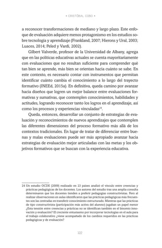 • CRISTÓBAL COBO •
122
a reconocer transformaciones de mediano y largo plazo. Este enfo-
que de evaluación adquiere menos protagonismo en los estudios so-
bre tecnología y aprendizaje (Frankland, 2007; Hierons y Ural, 2003;
Luaces, 2014; Peled y Vardi, 2002).
Gilbert Valverde, profesor de la Universidad de Albany, agrega
que en las políticas educativas actuales se cuenta mayoritariamente
con evaluaciones que no resultan suficiente para comprender qué
tan bien se aprende, más bien se orientan hacia cuánto se sabe. En
este contexto, es necesario contar con instrumentos que permitan
identificar cuánto cambia el conocimiento a lo largo del trayecto
formativo (INEEd, 2015a). En definitiva, queda camino por avanzar
hacia diseños que logren un mejor balance entre evaluaciones for-
mativas y sumativas, que contemplen conocimientos, habilidades y
actitudes, logrando reconocer tanto los logros en el aprendizaje, así
como los procesos y experiencias vinculadas24
.
Queda, entonces, desarrollar un conjunto de estrategias de eva-
luación y reconocimientos de nuevos aprendizajes que contemplen
las diferentes dimensiones del proceso formativo más allá de los
contextos tradicionales. En lugar de tratar de diferenciar entre bue-
nas y malas evaluaciones puede ser más apropiado avanzar hacia
estrategias de evaluación mejor articuladas con las metas y los ob-
jetivos formativos que se buscan con la experiencia educativa.
24	Un estudio OCDE (2009) realizado en 23 países analizó el vínculo entre creencias y
prácticas pedagógicas de los docentes. Los autores del estudio tras una amplia consulta
determinaron que los docentes tienden a preferir pedagogías constructivistas. Pero al
realizar observaciones en aulas identificaron que las prácticas pedagógicas más frecuen-
tes son las centradas en transferir conocimiento estructurado. Mientras que las prácticas
de tipo constructivista (participación más activa del alumno) jugaban un papel menor
¿Esta tensión entre creencias y prácticas no se identifican también en el binomio inno-
vación y evaluación? El creciente entusiasmo por incorporar tecnologías en el aula para
el trabajo colaborativo ¿viene acompañado de los cambios requeridos en las prácticas
pedagógicas y de evaluación?
 