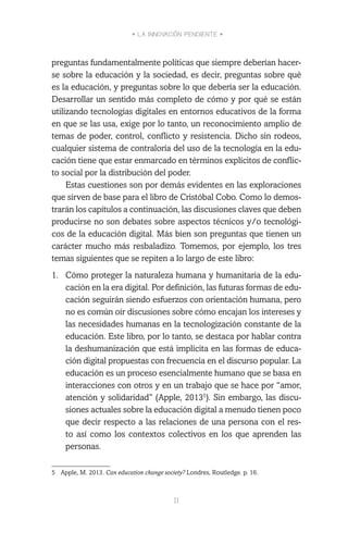 • LA INNOVACIÓN PENDIENTE •
11
preguntas fundamentalmente políticas que siempre deberían hacer-
se sobre la educación y la sociedad, es decir, preguntas sobre qué
es la educación, y preguntas sobre lo que debería ser la educación.
Desarrollar un sentido más completo de cómo y por qué se están
utilizando tecnologías digitales en entornos educativos de la forma
en que se las usa, exige por lo tanto, un reconocimiento amplio de
temas de poder, control, conflicto y resistencia. Dicho sin rodeos,
cualquier sistema de contraloría del uso de la tecnología en la edu-
cación tiene que estar enmarcado en términos explícitos de conflic-
to social por la distribución del poder.
Estas cuestiones son por demás evidentes en las exploraciones
que sirven de base para el libro de Cristóbal Cobo. Como lo demos-
trarán los capítulos a continuación, las discusiones claves que deben
producirse no son debates sobre aspectos técnicos y/o tecnológi-
cos de la educación digital. Más bien son preguntas que tienen un
carácter mucho más resbaladizo. Tomemos, por ejemplo, los tres
temas siguientes que se repiten a lo largo de este libro:
1.	 Cómo proteger la naturaleza humana y humanitaria de la edu-
cación en la era digital. Por definición, las futuras formas de edu-
cación seguirán siendo esfuerzos con orientación humana, pero
no es común oír discusiones sobre cómo encajan los intereses y
las necesidades humanas en la tecnologización constante de la
educación. Este libro, por lo tanto, se destaca por hablar contra
la deshumanización que está implícita en las formas de educa-
ción digital propuestas con frecuencia en el discurso popular. La
educación es un proceso esencialmente humano que se basa en
interacciones con otros y en un trabajo que se hace por “amor,
atención y solidaridad” (Apple, 20135
). Sin embargo, las discu-
siones actuales sobre la educación digital a menudo tienen poco
que decir respecto a las relaciones de una persona con el res-
to así como los contextos colectivos en los que aprenden las
personas.
5	 Apple, M. 2013. Can education change society? Londres, Routledge. p. 16.
 
