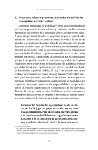• LA INNOVACIÓN PENDIENTE •
123
2.	 Reconocer, valorar y promover un mosaico de habilidades
no cognitivas extracurriculares
Definimos habilidades no cognitivas25
como la representación de
patrones de pensamiento, sentimientos y conductas que las personas
desarrollan tanto dentro de la educación como a lo largo de sus vidas.
A pesar de que las habilidades no cognitivas juegan un papel funda-
mental en la formación, así como en nuestras vidas, a la luz de las
agendas y las políticas educativas llama la atención que este tipo de
destrezas se suelen pasar por alto o, al menos, no adquieren el prota-
gonismo que debiesen tener. Es necesario contar con los mecanismos
para que las habilidades no cognitivas se conviertan en un pilar de las
políticas educativas. Si bien existe una discusión que cuestiona hasta
qué punto es posible establecer una frontera que delimite la plena
separación entre ambos tipos de habilidades, las evidencias indican
que las habilidades no cognitivas apoyan y favorecen el desarrollo de
las habilidades cognitivas (INEEd, 2015b). Tras analizar más de un
centenar de evaluaciones, Daniel Santos y Ricardo Primi (2014) plan-
tean que investigaciones realizadas en las últimas décadas por eco-
nomistas, psicólogos y educadores evidencian que las habilidades no
cognitivas, tales como, perseverancia, responsabilidad o cooperación,
tienen un impacto significativo en el rendimiento de los individuos.
Añaden, la relación positiva entre habilidades socio-emocionales y
desempeño (evaluaciones en lenguas y matemáticas) resulta consis-
tente en estudiantes de diferentes contextos socio-económicos.
Fomentar las habilidades no cognitivas desde la edu-
cación ha de jugar un papel sustantivo en los siste-
mas escolarizados. Para ello resulta oportuno definir
una línea base de habilidades no cognitivas en los es-
tudiantes a fin de identificar de qué manera estas cre-
cen y se desarrollan tanto dentro de la escuela como
25	Si bien en la literatura especializada se hace referencia a estas habilidades como no cog-
nitivas, con este término en este texto queremos ilustrar su condición dual que integra
tanto elementos cognitivos como socio-emocionales.
 