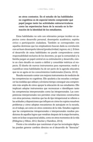 • CRISTÓBAL COBO •
124
en otros contextos. En el estudio de las habilidades
no cognitivas es de especial interés comprender qué
papel juegan tanto las actividades extracurriculares
como las experiencias fuera de la escuela en la for-
mación de la identidad de los estudiantes.
Estas habilidades no solo son relevantes porque inciden en as-
pectos como desarrollo personal, desempeño académico, espíritu
cívico o participación ciudadana. También se corresponden con
aquellas destrezas que los empleadores buscan dada su correlación
con un buen desempeño laboral (productividad, ingreso, etc.). Si bien
el desarrollo de estas habilidades no puede comprenderse como
responsabilidad exclusiva de los docentes, ya que la comunidad y la
familia juegan un papel central en su estimulación y desarrollo, exis-
te un claro desafío en cuanto a definir y consolidar métricas al res-
pecto. El diseño de nuevos instrumentos para representar, medir y
cuantificar estas habilidades ha de ser parte de la agenda educativa
que no se agota en los conocimientos tradicionales (García, 2014).
Resulta necesario contar con mejores instrumentos de medición de
las competencias no cognitivas. Ello ayudaría a las escuelas a enrique-
cer las medidas que utilizan y al mismo tiempo conseguir una compren-
sión más amplia de cómo apoyar la educación de sus estudiantes. Ello
implicará adoptar instrumentos que reconozcan e identifiquen tanto
las competencias interpersonales como las intrapersonales. Las com-
petencias interpersonales nos permiten crear relaciones constructivas
con otras personas, mientras que las de tipo intrapersonal se refieren a
las actitudes y disposiciones que influyen en cómo los sujetos resuelven
problemas y cómo adoptan mecanismos de autoajuste en la escuela,
en el trabajo, así como en otros contextos de la vida. Estudios sugieren
que las competencias intrapersonales e interpersonales resultan pre-
dictoras de aquellos logros que vendrían después de la etapa formativa,
tanto en la fase ocupacional adulta, como en otros momentos de la vida
(Pellegrino y Hilton, 2012; Stecher y Hamilton, 2014).
Frente a los estudios que cuestionan el que las tecnologías digita-
les puedan generar cambios directos en el desarrollo de “literacias”
 