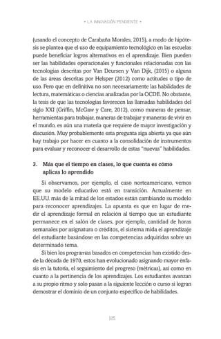 • LA INNOVACIÓN PENDIENTE •
125
(usando el concepto de Carabaña Morales, 2015), a modo de hipóte-
sis se plantea que el uso de equipamiento tecnológico en las escuelas
puede beneficiar logros alternativos en el aprendizaje. Bien pueden
ser las habilidades operacionales y funcionales relacionadas con las
tecnologías descritas por Van Deursen y Van Dijk, (2015) o alguna
de las áreas descritas por Helsper (2012) como actitudes o tipo de
uso. Pero que en definitiva no son necesariamente las habilidades de
lectura, matemáticas o ciencias analizadas por la OCDE. No obstante,
la tesis de que las tecnologías favorecen las llamadas habilidades del
siglo XXI (Griffin, McGaw y Care, 2012), como maneras de pensar,
herramientas para trabajar, maneras de trabajar y maneras de vivir en
el mundo, es aún una materia que requiere de mayor investigación y
discusión. Muy probablemente esta pregunta siga abierta ya que aún
hay trabajo por hacer en cuanto a la consolidación de instrumentos
para evaluar y reconocer el desarrollo de estas “nuevas” habilidades.
 
3.	 Más que el tiempo en clases, lo que cuenta es cómo
aplicas lo aprendido
Si observamos, por ejemplo, el caso norteamericano, vemos
que su modelo educativo está en transición. Actualmente en
EE.UU. más de la mitad de los estados están cambiando su modelo
para reconocer aprendizajes. La apuesta es que en lugar de me-
dir el aprendizaje formal en relación al tiempo que un estudiante
permanece en el salón de clases, por ejemplo, cantidad de horas
semanales por asignatura o créditos, el sistema mida el aprendizaje
del estudiante basándose en las competencias adquiridas sobre un
determinado tema.
Si bien los programas basados en competencias han existido des-
de la década de 1970, estos han evolucionado asignando mayor énfa-
sis en la tutoría, el seguimiento del progreso (métricas), así como en
cuanto a la pertinencia de los aprendizajes. Los estudiantes avanzan
a su propio ritmo y solo pasan a la siguiente lección o curso si logran
demostrar el dominio de un conjunto específico de habilidades.
 