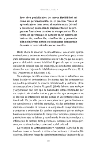 • CRISTÓBAL COBO •
126
Esto abre posibilidades de mayor flexibilidad así
como de personalización en el proceso. Tanto el
aprendizaje en línea como el modelo mixto (virtual
y presencial) posibilitan la implementación de pro-
gramas formativos basados en competencias. Esta
forma de aprendizaje se sustenta en un sistema de
instrucción, evaluación, clasificación y presenta-
ción de informes donde los estudiantes demuestran
dominio en determinados conocimientos.
Hasta ahora, la situación ha sido diferente, las escuelas aplican
evaluaciones y exámenes estandarizados que ofrecen poca o nin-
guna relevancia para los estudiantes en su vida, ya que no los pre-
para en el dominio de una habilidad. Es por ello que se busca que
en lugar de estudiar para los exámenes, los estudiantes aprendan a
desarrollar un conjunto de habilidades estratégicas (Parsons, 2015;
U.S. Department of Education, s. f.).
Sin embargo, también existen voces críticas en relación al en-
foque basado en competencias. Se plantea que las competencias
no pueden gestionarse de manera estandarizada y uniforme. Elena
Antonacopoulou y Louise Fitzgerald (1996) debaten este enfoque
y argumentan que este tipo de habilidades están constituidas por
un conjunto de virtudes únicas y personales que se expresan en
el proceso de interacción con los demás en un contexto social de-
terminado. Es por ello que una competencia no puede limitarse a
un conocimiento y habilidad específica, ni a los estándares de ren-
dimiento esperados ni menos a un conjunto de comportamientos
y prácticas a evidenciar. En cambio, argumentan que un enfoque
basado en competencias ha de comprender actitudes, percepciones
y emociones que se definen y redefinen de forma situacional por la
interacción de factores tanto personales, inherente a la propia per-
sona, como situacionales, contextual, social, cultural.
La reflexión de Antonacopoulou y Fitzgerald (1996) ha de en-
tenderse como un llamado a evitar reduccionismos e hipersimplifi-
caciones. Existe un riesgo de sobreinstrumentalizar la gestión de las
 