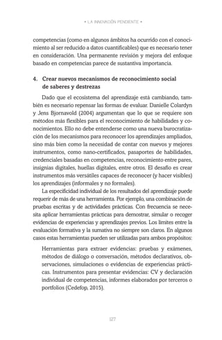• LA INNOVACIÓN PENDIENTE •
127
competencias (como en algunos ámbitos ha ocurrido con el conoci-
miento al ser reducido a datos cuantificables) que es necesario tener
en consideración. Una permanente revisión y mejora del enfoque
basado en competencias parece de sustantiva importancia.
 
4.	 Crear nuevos mecanismos de reconocimiento social
de saberes y destrezas
Dado que el ecosistema del aprendizaje está cambiando, tam-
bién es necesario repensar las formas de evaluar. Danielle Colardyn
y Jens Bjornavold (2004) argumentan que lo que se requiere son
métodos más flexibles para el reconocimiento de habilidades y co-
nocimientos. Ello no debe entenderse como una nueva burocratiza-
ción de los mecanismos para reconocer los aprendizajes ampliados,
sino más bien como la necesidad de contar con nuevos y mejores
instrumentos, como nano-certificados, pasaportes de habilidades,
credenciales basadas en competencias, reconocimiento entre pares,
insignias digitales, huellas digitales, entre otros. El desafío es crear
instrumentos más versátiles capaces de reconocer (y hacer visibles)
los aprendizajes (informales y no formales).
La especificidad individual de los resultados del aprendizaje puede
requerir de más de una herramienta. Por ejemplo, una combinación de
pruebas escritas y de actividades prácticas. Con frecuencia se nece-
sita aplicar herramientas prácticas para demostrar, simular o recoger
evidencias de experiencias y aprendizajes previos. Los límites entre la
evaluación formativa y la sumativa no siempre son claros. En algunos
casos estas herramientas pueden ser utilizadas para ambos propósitos:
	 Herramientas para extraer evidencias: pruebas y exámenes,
métodos de diálogo o conversación, métodos declarativos, ob-
servaciones, simulaciones o evidencias de experiencias prácti-
cas. Instrumentos para presentar evidencias: CV y declaración
individual de competencias, informes elaborados por terceros o
portfolios (Cedefop, 2015).
 