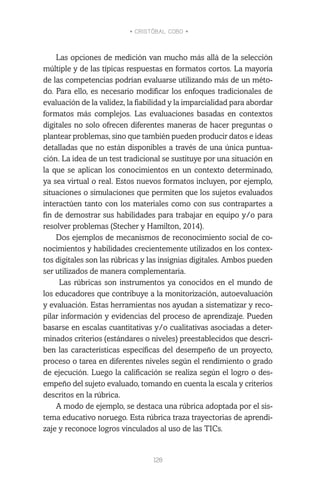• CRISTÓBAL COBO •
128
Las opciones de medición van mucho más allá de la selección
múltiple y de las típicas respuestas en formatos cortos. La mayoría
de las competencias podrían evaluarse utilizando más de un méto-
do. Para ello, es necesario modificar los enfoques tradicionales de
evaluación de la validez, la fiabilidad y la imparcialidad para abordar
formatos más complejos. Las evaluaciones basadas en contextos
digitales no solo ofrecen diferentes maneras de hacer preguntas o
plantear problemas, sino que también pueden producir datos e ideas
detalladas que no están disponibles a través de una única puntua-
ción. La idea de un test tradicional se sustituye por una situación en
la que se aplican los conocimientos en un contexto determinado,
ya sea virtual o real. Estos nuevos formatos incluyen, por ejemplo,
situaciones o simulaciones que permiten que los sujetos evaluados
interactúen tanto con los materiales como con sus contrapartes a
fin de demostrar sus habilidades para trabajar en equipo y/o para
resolver problemas (Stecher y Hamilton, 2014).
Dos ejemplos de mecanismos de reconocimiento social de co-
nocimientos y habilidades crecientemente utilizados en los contex-
tos digitales son las rúbricas y las insignias digitales. Ambos pueden
ser utilizados de manera complementaria.
Las rúbricas son instrumentos ya conocidos en el mundo de
los educadores que contribuye a la monitorización, autoevaluación
y evaluación. Estas herramientas nos ayudan a sistematizar y reco-
pilar información y evidencias del proceso de aprendizaje. Pueden
basarse en escalas cuantitativas y/o cualitativas asociadas a deter-
minados criterios (estándares o niveles) preestablecidos que descri-
ben las características específicas del desempeño de un proyecto,
proceso o tarea en diferentes niveles según el rendimiento o grado
de ejecución. Luego la calificación se realiza según el logro o des-
empeño del sujeto evaluado, tomando en cuenta la escala y criterios
descritos en la rúbrica.
A modo de ejemplo, se destaca una rúbrica adoptada por el sis-
tema educativo noruego. Esta rúbrica traza trayectorias de aprendi-
zaje y reconoce logros vinculados al uso de las TICs.
 