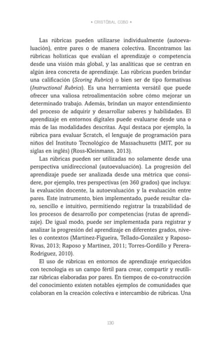 • CRISTÓBAL COBO •
130
Las rúbricas pueden utilizarse individualmente (autoeva-
luación), entre pares o de manera colectiva. Encontramos las
rúbricas holísticas que evalúan el aprendizaje o competencia
desde una visión más global, y las analíticas que se centran en
algún área concreta de aprendizaje. Las rúbricas pueden brindar
una calificación (Scoring Rubrics) o bien ser de tipo formativas
(Instructional Rubrics). Es una herramienta versátil que puede
ofrecer una valiosa retroalimentación sobre cómo mejorar un
determinado trabajo. Además, brindan un mayor entendimiento
del proceso de adquirir y desarrollar saberes y habilidades. El
aprendizaje en entornos digitales puede evaluarse desde una o
más de las modalidades descritas. Aquí destaca por ejemplo, la
rúbrica para evaluar Scratch, el lenguaje de programación para
niños del Instituto Tecnológico de Massachusetts (MIT, por su
siglas en inglés) (Ross-Kleinmann, 2013).
Las rúbricas pueden ser utilizadas no solamente desde una
perspectiva unidireccional (autoevaluación). La progresión del
aprendizaje puede ser analizada desde una métrica que consi-
dere, por ejemplo, tres perspectivas (en 360 grados) que incluya:
la evaluación docente, la autoevaluación y la evaluación entre
pares. Este instrumento, bien implementado, puede resultar cla-
ro, sencillo e intuitivo, permitiendo registrar la trazabilidad de
los procesos de desarrollo por competencias (rutas de aprendi-
zaje). De igual modo, puede ser implementada para registrar y
analizar la progresión del aprendizaje en diferentes grados, nive-
les o contextos (Martínez-Figueira, Tellado-González y Raposo-
Rivas, 2013; Raposo y Martínez, 2011; Torres-Gordillo y Perera-
Rodríguez, 2010).
El uso de rúbricas en entornos de aprendizaje enriquecidos
con tecnología es un campo fértil para crear, compartir y reutili-
zar rúbricas elaboradas por pares. En tiempos de co-construcción
del conocimiento existen notables ejemplos de comunidades que
colaboran en la creación colectiva e intercambio de rúbricas. Una
 