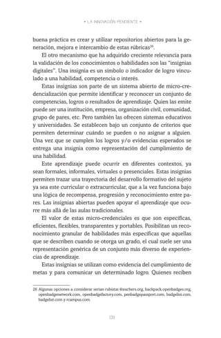 • LA INNOVACIÓN PENDIENTE •
131
buena práctica es crear y utilizar repositorios abiertos para la ge-
neración, mejora e intercambio de estas rúbricas26
.
El otro mecanismo que ha adquirido creciente relevancia para
la validación de los conocimientos o habilidades son las “insignias
digitales”. Una insignia es un símbolo o indicador de logro vincu-
lado a una habilidad, competencia o interés.
Estas insignias son parte de un sistema abierto de micro-cre-
dencialización que permite identificar y reconocer un conjunto de
competencias, logros o resultados de aprendizaje. Quien las emite
puede ser una institución, empresa, organización civil, comunidad,
grupo de pares, etc. Pero también las ofrecen sistemas educativos
y universidades. Se establecen bajo un conjunto de criterios que
permiten determinar cuándo se pueden o no asignar a alguien.
Una vez que se cumplen los logros y/o evidencias esperados se
entrega una insignia como representación del cumplimiento de
una habilidad.
Este aprendizaje puede ocurrir en diferentes contextos, ya
sean formales, informales, virtuales o presenciales. Estas insignias
permiten trazar una trayectoria del desarrollo formativo del sujeto
ya sea este curricular o extracurricular, que a la vez funciona bajo
una lógica de recompensa, progresión y reconocimiento entre pa-
res. Las insignias abiertas pueden apoyar el aprendizaje que ocu-
rre más allá de las aulas tradicionales.
El valor de estas micro-credenciales es que son específicas,
eficientes, flexibles, transparentes y portables. Posibilitan un reco-
nocimiento granular de habilidades más específicas que aquellas
que se describen cuando se otorga un grado, el cual suele ser una
representación genérica de un conjunto más diverso de experien-
cias de aprendizaje.
Estas insignias se utilizan como evidencia del cumplimiento de
metas y para comunicar un determinado logro. Quienes reciben
26	Algunas opciones a considerar serían rubistar.4teachers.org, backpack.openbadges.org,
openbadgenetwork.com, openbadgefactory.com, penbadgepassport.com, badgelist.com,
badgelist.com y rcampus.com.
 