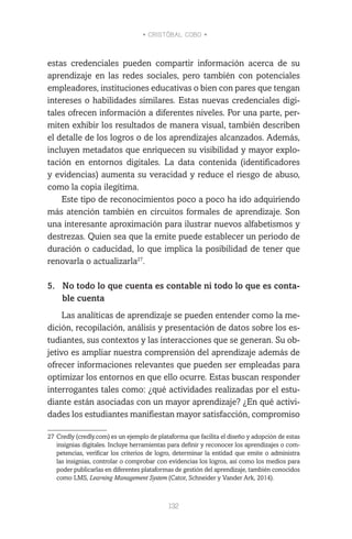 • CRISTÓBAL COBO •
132
estas credenciales pueden compartir información acerca de su
aprendizaje en las redes sociales, pero también con potenciales
empleadores, instituciones educativas o bien con pares que tengan
intereses o habilidades similares. Estas nuevas credenciales digi-
tales ofrecen información a diferentes niveles. Por una parte, per-
miten exhibir los resultados de manera visual, también describen
el detalle de los logros o de los aprendizajes alcanzados. Además,
incluyen metadatos que enriquecen su visibilidad y mayor explo-
tación en entornos digitales. La data contenida (identificadores
y evidencias) aumenta su veracidad y reduce el riesgo de abuso,
como la copia ilegítima.
Este tipo de reconocimientos poco a poco ha ido adquiriendo
más atención también en circuitos formales de aprendizaje. Son
una interesante aproximación para ilustrar nuevos alfabetismos y
destrezas. Quien sea que la emite puede establecer un periodo de
duración o caducidad, lo que implica la posibilidad de tener que
renovarla o actualizarla27
.
5.	 No todo lo que cuenta es contable ni todo lo que es conta-
ble cuenta
Las analíticas de aprendizaje se pueden entender como la me-
dición, recopilación, análisis y presentación de datos sobre los es-
tudiantes, sus contextos y las interacciones que se generan. Su ob-
jetivo es ampliar nuestra comprensión del aprendizaje además de
ofrecer informaciones relevantes que pueden ser empleadas para
optimizar los entornos en que ello ocurre. Estas buscan responder
interrogantes tales como: ¿qué actividades realizadas por el estu-
diante están asociadas con un mayor aprendizaje? ¿En qué activi-
dades los estudiantes manifiestan mayor satisfacción, compromiso
27	Credly (credly.com) es un ejemplo de plataforma que facilita el diseño y adopción de estas
insignias digitales. Incluye herramientas para definir y reconocer los aprendizajes o com-
petencias, verificar los criterios de logro, determinar la entidad que emite o administra
las insignias, controlar o comprobar con evidencias los logros, así como los medios para
poder publicarlas en diferentes plataformas de gestión del aprendizaje, también conocidos
como LMS, Learning Management System (Cator, Schneider y Vander Ark, 2014).
 