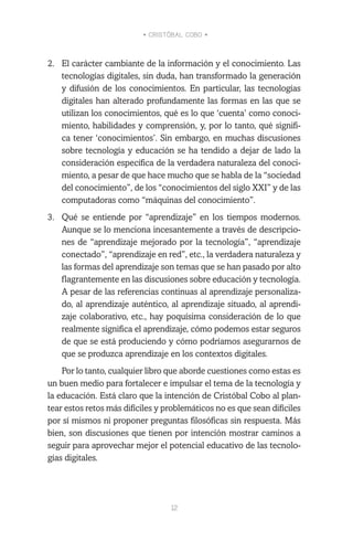 • CRISTÓBAL COBO •
12
2.	 El carácter cambiante de la información y el conocimiento. Las
tecnologías digitales, sin duda, han transformado la generación
y difusión de los conocimientos. En particular, las tecnologías
digitales han alterado profundamente las formas en las que se
utilizan los conocimientos, qué es lo que ‘cuenta’ como conoci-
miento, habilidades y comprensión, y, por lo tanto, qué signifi-
ca tener ‘conocimientos’. Sin embargo, en muchas discusiones
sobre tecnología y educación se ha tendido a dejar de lado la
consideración específica de la verdadera naturaleza del conoci-
miento, a pesar de que hace mucho que se habla de la “sociedad
del conocimiento”, de los “conocimientos del siglo XXI” y de las
computadoras como “máquinas del conocimiento”.
3.	 Qué se entiende por “aprendizaje” en los tiempos modernos.
Aunque se lo menciona incesantemente a través de descripcio-
nes de “aprendizaje mejorado por la tecnología”, “aprendizaje
conectado”, “aprendizaje en red”, etc., la verdadera naturaleza y
las formas del aprendizaje son temas que se han pasado por alto
flagrantemente en las discusiones sobre educación y tecnología.
A pesar de las referencias continuas al aprendizaje personaliza-
do, al aprendizaje auténtico, al aprendizaje situado, al aprendi-
zaje colaborativo, etc., hay poquísima consideración de lo que
realmente significa el aprendizaje, cómo podemos estar seguros
de que se está produciendo y cómo podríamos asegurarnos de
que se produzca aprendizaje en los contextos digitales.
Por lo tanto, cualquier libro que aborde cuestiones como estas es
un buen medio para fortalecer e impulsar el tema de la tecnología y
la educación. Está claro que la intención de Cristóbal Cobo al plan-
tear estos retos más difíciles y problemáticos no es que sean difíciles
por sí mismos ni proponer preguntas filosóficas sin respuesta. Más
bien, son discusiones que tienen por intención mostrar caminos a
seguir para aprovechar mejor el potencial educativo de las tecnolo-
gías digitales.
 