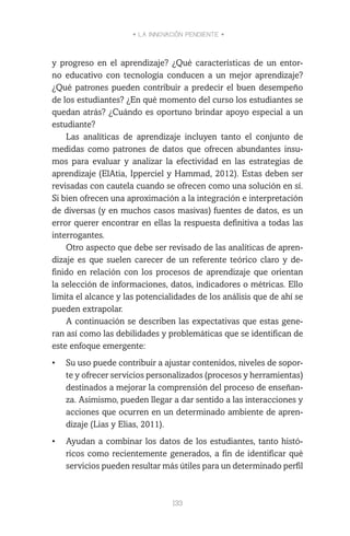 • LA INNOVACIÓN PENDIENTE •
133
y progreso en el aprendizaje? ¿Qué características de un entor-
no educativo con tecnología conducen a un mejor aprendizaje?
¿Qué patrones pueden contribuir a predecir el buen desempeño
de los estudiantes? ¿En qué momento del curso los estudiantes se
quedan atrás? ¿Cuándo es oportuno brindar apoyo especial a un
estudiante?
Las analíticas de aprendizaje incluyen tanto el conjunto de
medidas como patrones de datos que ofrecen abundantes insu-
mos para evaluar y analizar la efectividad en las estrategias de
aprendizaje (ElAtia, Ipperciel y Hammad, 2012). Estas deben ser
revisadas con cautela cuando se ofrecen como una solución en sí.
Si bien ofrecen una aproximación a la integración e interpretación
de diversas (y en muchos casos masivas) fuentes de datos, es un
error querer encontrar en ellas la respuesta definitiva a todas las
interrogantes.
Otro aspecto que debe ser revisado de las analíticas de apren-
dizaje es que suelen carecer de un referente teórico claro y de-
finido en relación con los procesos de aprendizaje que orientan
la selección de informaciones, datos, indicadores o métricas. Ello
limita el alcance y las potencialidades de los análisis que de ahí se
pueden extrapolar.
A continuación se describen las expectativas que estas gene-
ran así como las debilidades y problemáticas que se identifican de
este enfoque emergente:
•	 Su uso puede contribuir a ajustar contenidos, niveles de sopor-
te y ofrecer servicios personalizados (procesos y herramientas)
destinados a mejorar la comprensión del proceso de enseñan-
za. Asimismo, pueden llegar a dar sentido a las interacciones y
acciones que ocurren en un determinado ambiente de apren-
dizaje (Lias y Elias, 2011).
•	 Ayudan a combinar los datos de los estudiantes, tanto histó-
ricos como recientemente generados, a fin de identificar qué
servicios pueden resultar más útiles para un determinado perfil
 