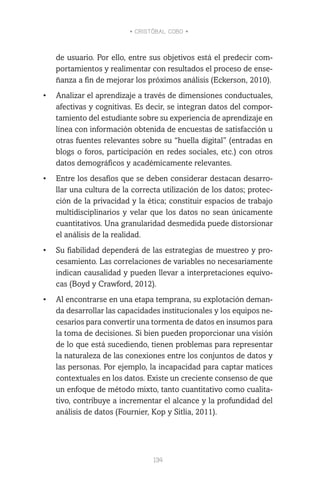 • CRISTÓBAL COBO •
134
de usuario. Por ello, entre sus objetivos está el predecir com-
portamientos y realimentar con resultados el proceso de ense-
ñanza a fin de mejorar los próximos análisis (Eckerson, 2010).
•	 Analizar el aprendizaje a través de dimensiones conductuales,
afectivas y cognitivas. Es decir, se integran datos del compor-
tamiento del estudiante sobre su experiencia de aprendizaje en
línea con información obtenida de encuestas de satisfacción u
otras fuentes relevantes sobre su “huella digital” (entradas en
blogs o foros, participación en redes sociales, etc.) con otros
datos demográficos y académicamente relevantes.
•	 Entre los desafíos que se deben considerar destacan desarro-
llar una cultura de la correcta utilización de los datos; protec-
ción de la privacidad y la ética; constituir espacios de trabajo
multidisciplinarios y velar que los datos no sean únicamente
cuantitativos. Una granularidad desmedida puede distorsionar
el análisis de la realidad.
•	 Su fiabilidad dependerá de las estrategias de muestreo y pro-
cesamiento. Las correlaciones de variables no necesariamente
indican causalidad y pueden llevar a interpretaciones equívo-
cas (Boyd y Crawford, 2012).
•	 Al encontrarse en una etapa temprana, su explotación deman-
da desarrollar las capacidades institucionales y los equipos ne-
cesarios para convertir una tormenta de datos en insumos para
la toma de decisiones. Si bien pueden proporcionar una visión
de lo que está sucediendo, tienen problemas para representar
la naturaleza de las conexiones entre los conjuntos de datos y
las personas. Por ejemplo, la incapacidad para captar matices
contextuales en los datos. Existe un creciente consenso de que
un enfoque de método mixto, tanto cuantitativo como cualita-
tivo, contribuye a incrementar el alcance y la profundidad del
análisis de datos (Fournier, Kop y Sitlia, 2011).
 