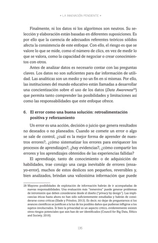 • LA INNOVACIÓN PENDIENTE •
135
Finalmente, ni los datos ni los algoritmos son neutros. Su se-
lección y elaboración están basadas en diferentes suposiciones. Es
por ello que la carencia de adecuados referentes teóricos sólidos
afecta la consistencia de este enfoque. Con ello, el riesgo es que se
valore lo que se mide, como el número de clics, en vez de medir lo
que se valora, como la capacidad de negociar o crear conocimien-
tos con otros.
Antes de analizar datos es necesario contar con las preguntas
claves. Los datos no son suficientes para dar información de utili-
dad. Las analíticas son un medio y no un fin en sí mismas. Por ello,
las instituciones del mundo educativo están llamadas a desarrollar
una concientización sobre el uso de los datos (Data Awareness28
)
que permita tanto comprender las posibilidades y limitaciones así
como las responsabilidades que este enfoque ofrece.
 
6.	 El error como una buena solución: retroalimentación
positiva y reforzamiento
Un error es una acción, decisión o juicio que genera resultados
no deseados o no planeados. Cuando se comete un error o algo
se sale de control, ¿cuál es la mejor forma de aprender de nues-
tros errores?, ¿cómo sistematizar los errores para enriquecer los
procesos de aprendizajes?, ¿hay evidencias?, ¿cómo compartir los
errores y los aprendizajes obtenidos de las experiencias fallidas?
El aprendizaje, tanto de conocimiento o de adquisición de
habilidades, trae consigo una carga inevitable de errores (ensa-
yo-error), muchos de estos deslices son pequeños, reversibles y,
bien analizados, brindan una valiosísima información que puede
28	Mayores posibilidades de explotación de información habrán de ir acompañadas de
nuevas responsabilidades. Una evaluación más “inmersiva” puede generar problemas
de intromisión que deben considerarse desde el diseño (“privacy by design”). Las impli-
cancias éticas hasta ahora no han sido suficientemente estudiadas y habrán de consi-
derarse como críticas (Slade y Prinsloo, 2013). Es decir, no dejar de preguntarnos si los
avances científicos se justifican a la luz de los posibles daños que pudieran infligirse a los
sujetos involucrados. Si bien la privacidad es un aspecto crítico, evidentemente existen
otros riesgos potenciales que aún han de ser identificados (Council for Big Data, Ethics
and Society, 2016).
 