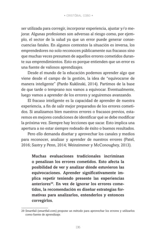 • CRISTÓBAL COBO •
136
ser utilizada para corregir, incorporar experiencia, ajustar y/o me-
jorar. Algunas profesiones son adversas al riesgo como, por ejem-
plo, el sector de la salud ya que un error puede generar conse-
cuencias fatales. En algunos contextos la situación es inversa, los
emprendedores no solo reconocen públicamente sus fracasos sino
que muchas veces presumen de aquellos errores cometidos duran-
te sus emprendimientos. Esto es porque entienden que un error es
una fuente de valiosos aprendizajes.
Desde el mundo de la educación podemos aprender algo que
viene desde el campo de la gestión, la idea de “equivocarse de
manera inteligente” (Pardo Kuklinski, 2014). Partimos de la base
de que tarde o temprano nos vamos a equivocar. Eventualmente,
luego vamos a aprender de los errores y seguiremos avanzando.
El fracaso inteligente es la capacidad de aprender de nuestra
experiencia, a fin de salir mejor preparados de los errores cometi-
dos. Si analizamos bien nuestros errores o fracasos previos, esta-
remos en mejores condiciones de identificar qué se debe modificar
la próxima vez. Siempre hay lecciones que sacar. Esto implica una
apertura a no estar siempre rodeado de éxito o buenos resultados.
Pero ello demanda diseñar y aprovechar los canales y medios
para reconocer, analizar y aprender de nuestros errores (Patel,
2016; Sastry y Penn, 2014; Weinzimmer y McConoughey, 2013).
Muchas evaluaciones tradicionales incriminan
o penalizan los errores cometidos. Esto afecta la
posibilidad de ver y analizar dónde estuvieron las
equivocaciones. Aprender significativamente im-
plica repetir teniendo presente las experiencias
anteriores29
. En vez de ignorar los errores come-
tidos, la recomendación es diseñar estrategias for-
mativas para analizarlos, entenderlos y entonces
corregirlos.
29	Smartfail (smartfail.com) propone un método para aprovechar los errores y utilizarlos
como fuente de aprendizaje.
 