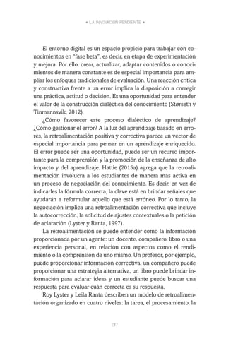 • LA INNOVACIÓN PENDIENTE •
137
El entorno digital es un espacio propicio para trabajar con co-
nocimientos en “fase beta”, es decir, en etapa de experimentación
y mejora. Por ello, crear, actualizar, adaptar contenidos o conoci-
mientos de manera constante es de especial importancia para am-
pliar los enfoques tradicionales de evaluación. Una reacción crítica
y constructiva frente a un error implica la disposición a corregir
una práctica, actitud o decisión. Es una oportunidad para entender
el valor de la construcción dialéctica del conocimiento (Størseth y
Tinmannsvik, 2012).
¿Cómo favorecer este proceso dialéctico de aprendizaje?
¿Cómo gestionar el error? A la luz del aprendizaje basado en erro-
res, la retroalimentación positiva y correctiva parece un vector de
especial importancia para pensar en un aprendizaje enriquecido.
El error puede ser una oportunidad, puede ser un recurso impor-
tante para la comprensión y la promoción de la enseñanza de alto
impacto y del aprendizaje. Hattie (2015a) agrega que la retroali-
mentación involucra a los estudiantes de manera más activa en
un proceso de negociación del conocimiento. Es decir, en vez de
indicarles la fórmula correcta, la clave está en brindar señales que
ayudarán a reformular aquello que está erróneo. Por lo tanto, la
negociación implica una retroalimentación correctiva que incluye
la autocorrección, la solicitud de ajustes contextuales o la petición
de aclaración (Lyster y Ranta, 1997).
La retroalimentación se puede entender como la información
proporcionada por un agente: un docente, compañero, libro o una
experiencia personal, en relación con aspectos como el rendi-
miento o la comprensión de uno mismo. Un profesor, por ejemplo,
puede proporcionar información correctiva, un compañero puede
proporcionar una estrategia alternativa, un libro puede brindar in-
formación para aclarar ideas y un estudiante puede buscar una
respuesta para evaluar cuán correcta es su respuesta.
Roy Lyster y Leila Ranta describen un modelo de retroalimen-
tación organizado en cuatro niveles: la tarea, el procesamiento, la
 