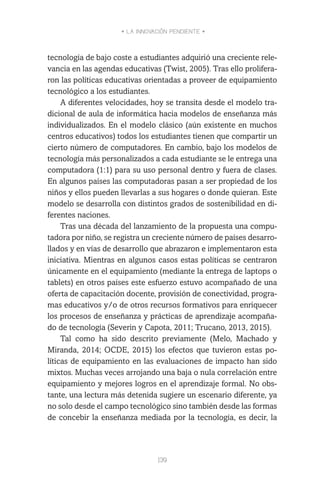 • LA INNOVACIÓN PENDIENTE •
139
tecnología de bajo coste a estudiantes adquirió una creciente rele-
vancia en las agendas educativas (Twist, 2005). Tras ello prolifera-
ron las políticas educativas orientadas a proveer de equipamiento
tecnológico a los estudiantes.
A diferentes velocidades, hoy se transita desde el modelo tra-
dicional de aula de informática hacia modelos de enseñanza más
individualizados. En el modelo clásico (aún existente en muchos
centros educativos) todos los estudiantes tienen que compartir un
cierto número de computadores. En cambio, bajo los modelos de
tecnología más personalizados a cada estudiante se le entrega una
computadora (1:1) para su uso personal dentro y fuera de clases.
En algunos países las computadoras pasan a ser propiedad de los
niños y ellos pueden llevarlas a sus hogares o donde quieran. Este
modelo se desarrolla con distintos grados de sostenibilidad en di-
ferentes naciones.
Tras una década del lanzamiento de la propuesta una compu-
tadora por niño, se registra un creciente número de países desarro-
llados y en vías de desarrollo que abrazaron e implementaron esta
iniciativa. Mientras en algunos casos estas políticas se centraron
únicamente en el equipamiento (mediante la entrega de laptops o
tablets) en otros países este esfuerzo estuvo acompañado de una
oferta de capacitación docente, provisión de conectividad, progra-
mas educativos y/o de otros recursos formativos para enriquecer
los procesos de enseñanza y prácticas de aprendizaje acompaña-
do de tecnología (Severin y Capota, 2011; Trucano, 2013, 2015).
Tal como ha sido descrito previamente (Melo, Machado y
Miranda, 2014; OCDE, 2015) los efectos que tuvieron estas po-
líticas de equipamiento en las evaluaciones de impacto han sido
mixtos. Muchas veces arrojando una baja o nula correlación entre
equipamiento y mejores logros en el aprendizaje formal. No obs-
tante, una lectura más detenida sugiere un escenario diferente, ya
no solo desde el campo tecnológico sino también desde las formas
de concebir la enseñanza mediada por la tecnología, es decir, la
 