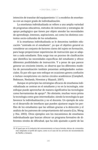 • CRISTÓBAL COBO •
140
intención de transitar del equipamiento 1:1 a modelos de enseñan-
za con un mayor grado de individualización.
La enseñanza individualizada se refiere a una amplia variedad
de programas educativos, métodos de instrucción y estrategias de
apoyo pedagógico que tienen por objeto atender las necesidades
de aprendizaje, intereses, aspiraciones, así como los distintos con-
textos socio-culturales de los estudiantes.
A la enseñanza individualizada se le denomina también edu-
cación “centrada en el estudiante”, ya que el objetivo general es
considerar un conjunto de factores claves del sujeto en formación,
para luego proporcionar experiencias de instrucción que se adap-
ten a cada estudiante. Esta surge tras un proceso de clasificación
que identifica las necesidades específicas del estudiante y ofrece
diferentes posibilidades de instrucción. Y a pesar de que parece
generar un creciente interés, se observa que los diferentes mode-
los de personalización también presentan ambigüedades sustan-
ciales. Es por ello que este enfoque en ocasiones genera confusión
e incluso escepticismo en ciertos círculos académicos (Campbell,
Robinson, Neelands, Hewston y Mazzoli, 2007).
Aunque en principio las estrategias eficaces de enseñanza indi-
vidualizada se centran en el estudiante y no en la tecnología, este
enfoque puede aprovechar de manera significativa las tecnologías
como herramientas de apoyo30
. No obstante, muchas veces prima
la tecnología como gran intermediador, siendo la tecnología la que
favorece la individualización y no el docente. Un ejemplo de esto
es el desarrollo de interfaces que pueden ajustarse según los per-
files de los estudiantes que las utilizan gracias a la detección y el
análisis de los patrones de comportamiento del usuario (Liu, Wong
y Hui, 2003). Otros ejemplos son los mecanismos de enseñanza
individualizada que buscan ofrecer un programa formativo de di-
ferentes niveles de dificultad, que ha sido ajustado a partir de las
30	Al igual que en la industria del entretenimiento se busca brindar ofertas de contenidos
más adaptados al perfil del sujeto, como es el caso de los servicios de recomendación
de Netflix o Amazon.
 
