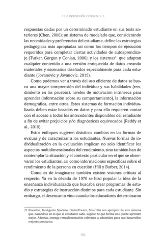 • LA INNOVACIÓN PENDIENTE •
141
respuestas dadas por un determinado estudiante en sus tests an-
teriores (Chen, 2008); un sistema de modelado que, considerando
las necesidades y preferencias del estudiante, define las estrategias
pedagógicas más apropiadas así como los tiempos de ejecución
requeridos para completar ciertas actividades de autoaprendiza-
je (Turker, Görgün y Conlan, 2006); y los sistemas31
que adaptan
cualquier contenido a una versión enriquecida de datos creando
materiales y escenarios diseñados especialmente para cada estu-
diante (Jovanovic y Jovanovic, 2015).
Como podemos ver a través del uso eficiente de datos se bus-
ca una mayor comprensión del individuo y sus habilidades (ren-
dimiento en las pruebas), niveles de motivación intrínseca para
aprender (información sobre su comportamiento), la información
demográfica, entre otros. Estos sistemas de formación individua-
lizada deben estar basados en datos y para ello requieren contar
con el acceso a todos los antecedentes disponibles del estudiante
a fin de evitar prejuicios y/o diagnósticos equivocados (Reddy et
al., 2015).
Estos enfoques sugieren drásticos cambios en las formas de
evaluar y de caracterizar a los estudiantes. Nuevas formas de in-
dividualización en la evaluación implican no solo identificar los
aspectos multidimensionales del rendimiento, sino también han de
contemplar la situación y el contexto particular en el que se obser-
varon los estudiantes, así como informaciones específicas sobre el
rendimiento de la persona en cuestión (Hill y Barber, 2014).
Como es de imaginarse también existen visiones críticas al
respecto. Ya en la década de 1970 se hizo popular la idea de la
enseñanza individualizada que buscaba crear programas de estu-
dio y estrategias de instrucción distintos para cada estudiante. Sin
embargo, el desencanto vino cuando los educadores determinaron
31	Knewton, Inteligente Sparrow, Desire2Learn, Smart.fm son ejemplos de este sistema
que, basándose en lo que el estudiante sabe, sugiere de qué forma este puede aprender
mejor. Además, entrega retroalimentación relevante a editoriales para que desarrollen
mejores productos.
 