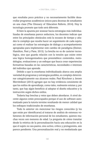 • CRISTÓBAL COBO •
142
que resultaba poco práctico y no necesariamente factible desa-
rrollar programas académicos únicos para decenas de estudiantes
en una clase (The Glossary of Education Reform, 2014). Hoy la
tecnología promete que todo será diferente.
Si bien la apuesta por avanzar hacia estrategias más individua-
lizadas de enseñanza parece seductora, los docentes indican que
entre los principales obstáculos está la escasez de tiempo y aña-
den lo complejo que resulta hacer un seguimiento de cada sujeto,
así como el realizar las estrategias de diálogo y acompañamiento
apropiadas para implementar este cambio de paradigma (Steiner,
Hamilton, Peet y Pane, 2015). La brecha no es de carácter tecno-
lógica, sino que guarda relación con la tensión que existe entre
una lógica homogenizadora que preestablece contenidos, meto-
dologías, evaluaciones y un enfoque que busca crear experiencias
formativas basadas en las características, necesidades e intereses
del individuo que aprende.
Debido a que la enseñanza individualizada abarca una amplia
variedad de programas y estrategias posibles, es complejo determi-
nar categóricamente sus alcances reales. Paul Kirschner y Jeroen
Merriënboer (2013) agregan que no hay evidencia consistente de
que los estilos de aprendizaje, como tales, realmente existan y, por
tanto, que hay algún beneficio al adoptar el diseño educativo y la
instrucción según dichos estilos.
Todavía hay brechas y retos que deben abordarse. A nivel do-
cente algunos están preocupados porque el uso de software auto-
matizado para la tutoría termine resultando de menor calidad que
los enfoques tradicionales de enseñanza.
Todo lo anterior sin mencionar los riesgos conocidos (y los
que están por identificarse) al tratarse de análisis de extensos vo-
lúmenes de información personal de los estudiantes, quienes mu-
chas veces son menores de edad. La pregunta de cómo transitar
desde la retórica de la personalización hacia una educación en la
que el sujeto no sea pasivo, sino activo, crítico y protagonista, aún
parece pendiente. Una personalización real y no mediatizada que
 