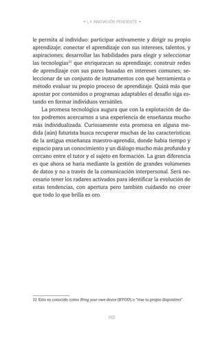 • LA INNOVACIÓN PENDIENTE •
143
le permita al individuo: participar activamente y dirigir su propio
aprendizaje; conectar el aprendizaje con sus intereses, talentos, y
aspiraciones; desarrollar las habilidades para elegir y seleccionar
las tecnologías32
que enriquezcan su aprendizaje; construir redes
de aprendizaje con sus pares basadas en intereses comunes; se-
leccionar de un conjunto de instrumentos con qué herramienta o
método evaluar su propio proceso de aprendizaje. Quizá más que
apostar por contenidos o programas adaptables el desafío siga es-
tando en formar individuos versátiles.
La promesa tecnológica augura que con la explotación de da-
tos podremos acercarnos a una experiencia de enseñanza mucho
más individualizada. Curiosamente esta promesa en alguna me-
dida (aún) futurista busca recuperar muchas de las características
de la antigua enseñanza maestro-aprendiz, donde había tiempo y
espacio para un conocimiento y un diálogo mucho más profundo y
cercano entre el tutor y el sujeto en formación. La gran diferencia
es que ahora se haría mediante la gestión de grandes volúmenes
de datos y no a través de la comunicación interpersonal. Será ne-
cesario tener los radares activados para identificar la evolución de
estas tendencias, con apertura pero también cuidando no creer
que todo lo que brilla es oro.
32	Esto es conocido como Bring your own device (BYOD) o “trae tu propio dispositivo”.
 