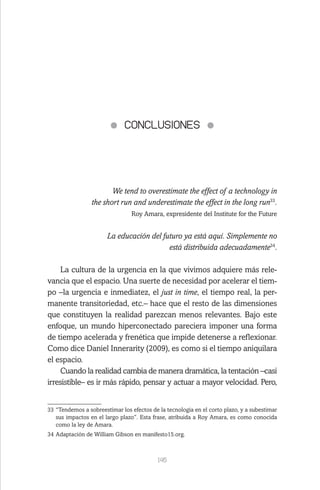 145
CONCLUSIONES
We tend to overestimate the effect of a technology in
the short run and underestimate the effect in the long run33
.
Roy Amara, expresidente del Institute for the Future
La educación del futuro ya está aquí. Simplemente no
está distribuida adecuadamente34
.
La cultura de la urgencia en la que vivimos adquiere más rele-
vancia que el espacio. Una suerte de necesidad por acelerar el tiem-
po –la urgencia e inmediatez, el just in time, el tiempo real, la per-
manente transitoriedad, etc.– hace que el resto de las dimensiones
que constituyen la realidad parezcan menos relevantes. Bajo este
enfoque, un mundo hiperconectado pareciera imponer una forma
de tiempo acelerada y frenética que impide detenerse a reflexionar.
Como dice Daniel Innerarity (2009), es como si el tiempo aniquilara
el espacio.
Cuando la realidad cambia de manera dramática, la tentación –casi
irresistible– es ir más rápido, pensar y actuar a mayor velocidad. Pero,
33	“Tendemos a sobreestimar los efectos de la tecnología en el corto plazo, y a subestimar
sus impactos en el largo plazo”. Esta frase, atribuida a Roy Amara, es como conocida
como la ley de Amara.
34	Adaptación de William Gibson en manifesto15.org.
 