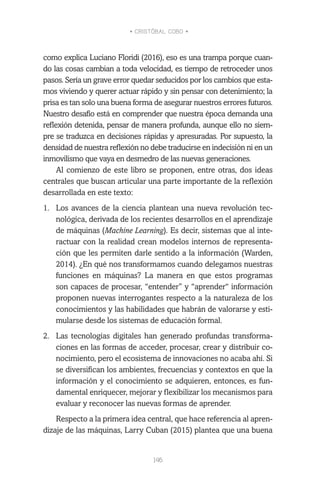 • CRISTÓBAL COBO •
146
como explica Luciano Floridi (2016), eso es una trampa porque cuan-
do las cosas cambian a toda velocidad, es tiempo de retroceder unos
pasos. Sería un grave error quedar seducidos por los cambios que esta-
mos viviendo y querer actuar rápido y sin pensar con detenimiento; la
prisa es tan solo una buena forma de asegurar nuestros errores futuros.
Nuestro desafío está en comprender que nuestra época demanda una
reflexión detenida, pensar de manera profunda, aunque ello no siem-
pre se traduzca en decisiones rápidas y apresuradas. Por supuesto, la
densidad de nuestra reflexión no debe traducirse en indecisión ni en un
inmovilismo que vaya en desmedro de las nuevas generaciones.
Al comienzo de este libro se proponen, entre otras, dos ideas
centrales que buscan articular una parte importante de la reflexión
desarrollada en este texto:
1.	 Los avances de la ciencia plantean una nueva revolución tec-
nológica, derivada de los recientes desarrollos en el aprendizaje
de máquinas (Machine Learning). Es decir, sistemas que al inte-
ractuar con la realidad crean modelos internos de representa-
ción que les permiten darle sentido a la información (Warden,
2014). ¿En qué nos transformamos cuando delegamos nuestras
funciones en máquinas? La manera en que estos programas
son capaces de procesar, “entender” y “aprender“ información
proponen nuevas interrogantes respecto a la naturaleza de los
conocimientos y las habilidades que habrán de valorarse y esti-
mularse desde los sistemas de educación formal.
2.	 Las tecnologías digitales han generado profundas transforma-
ciones en las formas de acceder, procesar, crear y distribuir co-
nocimiento, pero el ecosistema de innovaciones no acaba ahí. Si
se diversifican los ambientes, frecuencias y contextos en que la
información y el conocimiento se adquieren, entonces, es fun-
damental enriquecer, mejorar y flexibilizar los mecanismos para
evaluar y reconocer las nuevas formas de aprender.
Respecto a la primera idea central, que hace referencia al apren-
dizaje de las máquinas, Larry Cuban (2015) plantea que una buena
 